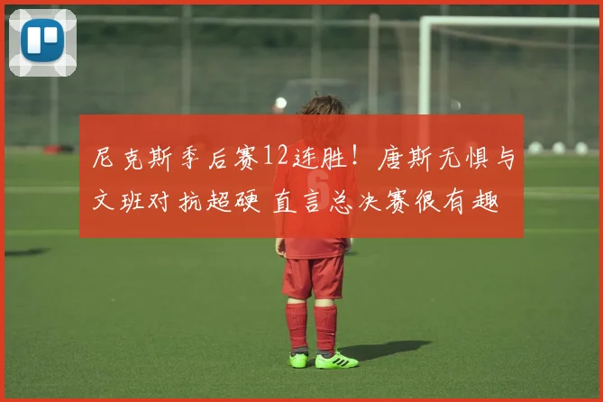 尼克斯季后赛12连胜！唐斯无惧与文班对抗超硬 直言总决赛很有趣