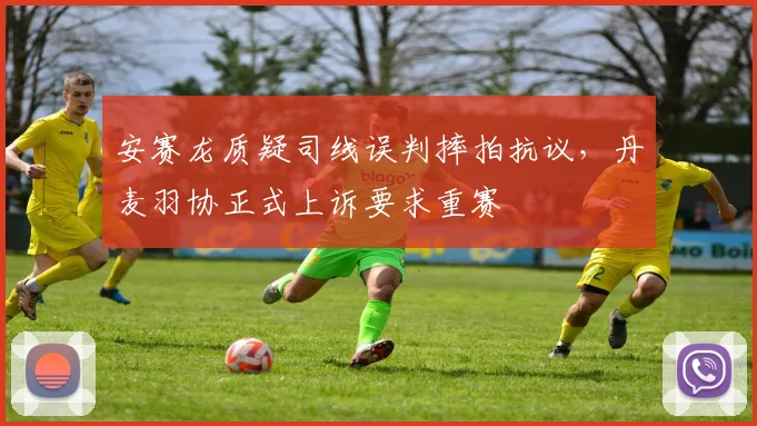 安赛龙质疑司线误判摔拍抗议，丹麦羽协正式上诉要求重赛