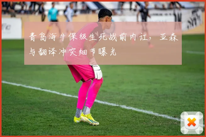 青岛海牛保级生死战前内讧，亚森与翻译冲突细节曝光
