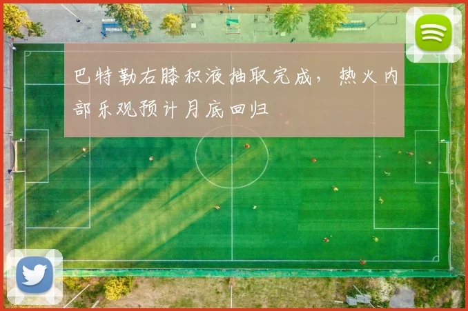 巴特勒右膝积液抽取完成，热火内部乐观预计月底回归
